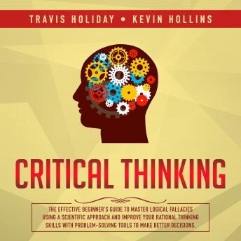 Critical Thinking: The Effective Beginner’s Guide To Master Logical Fallacies Using A Scientific Approach And Improve Your Rational Thinking Skills With ProblemSolving Tools To Make Better Decisions