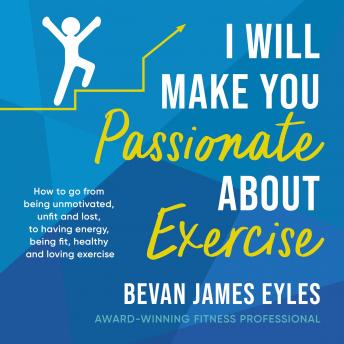 I Will Make You Passionate About Exercise: How to go from being unmotivated, unfit and lost, to having energy, being fit, healthy and loving exercise
