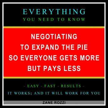 Negotiating to Expand the Pie so Everyone Gets More but Pays Less: Everything You Need to Know - Easy Fast Results - It Works; and It Will Work for You