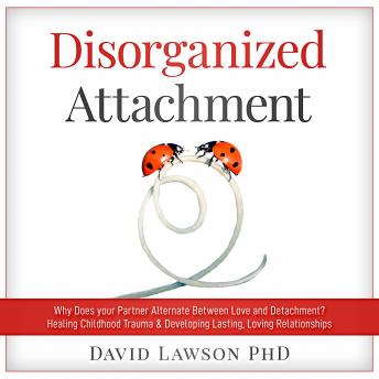 Disorganized Attachment: Why does your partner alternate between love and detachment? Healing Childhood Trauma & Developing Lasting, Loving Relationships