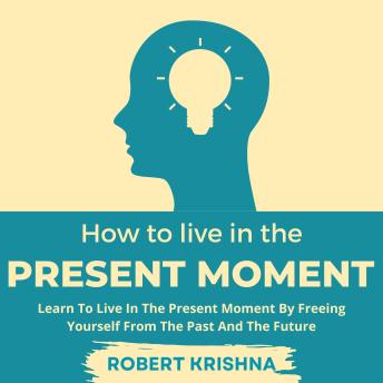 How To Live In The Present Moment: Learn To Live In The Present Moment By Freeing Yourself From The Past And The Future: Understand How to Let Go of Fear, Anxiety and Regret; Find Everlasting Peace of Mind and Live a Happier Life.