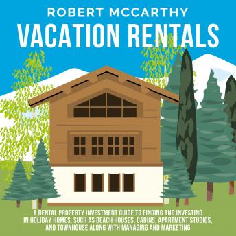 Vacation Rentals: A Rental Property Investment Guide to Finding and Investing in Holiday Homes, Such as Beach Houses, Cabins, Apartment Studios, and Townhomes along with Managing and Marketing