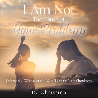 I Am Not The Cause Of Your Problems: Unload the Weight Of the World Off Of Your Shoulders