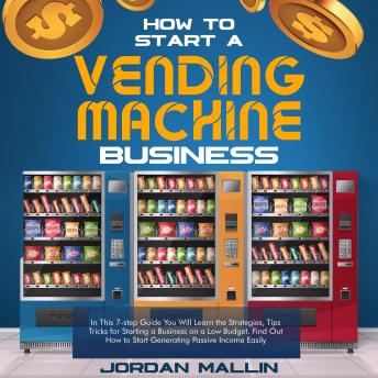 HOW TO START A VENDING MACHINE BUSINESS: In These 7 Simple Steps You'll Discover How to Create a Monthly Full-Time Income Automatically with Little Budget and No Experience Required. (Complete Beginners Guide)