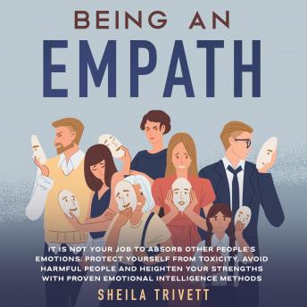 Being an Empath: It is Not Your Job to Absorb Other People's Emotions. Protect Yourself From Toxicity, Avoid Harmful People and Heighten Your Strengths with Proven Emotional Intelligence Methods