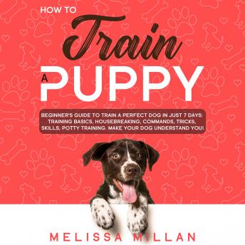 How to Train a Puppy: Beginner’s Guide to Train a Perfect Dog in Just 7 Days: Training Basics, Housebreaking, Commands, Tricks, Skills, Potty Training. Make your Dog understand You!