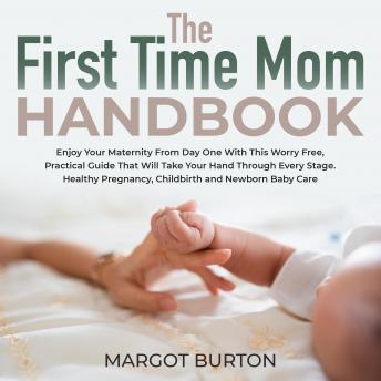 The First Time Mom Handbook: Enjoy Your Maternity From Day One With This Worry Free, Practical Guide That Will Take Your Hand Through Every Stage. Healthy Pregnancy, Childbirth and Newborn Baby Care