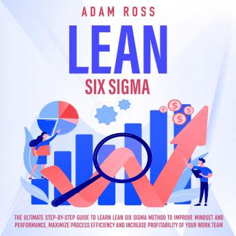 Lean Six Sigma: The Ultimate Step - By - Step Guide t o Learn Lean Six Sigma Method t o Improve Mindset a nd Performance, Maximize Process Efficiency a nd Increase Profitability o f Your Work Team