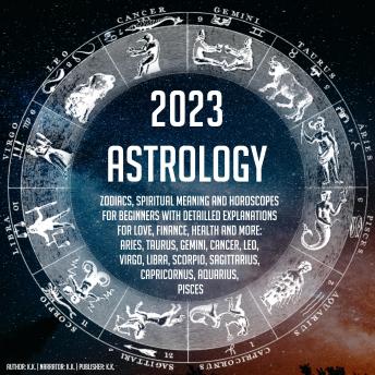 2023 Astrology: Zodiacs, Spiritual Meaning And Horoscopes For Beginners With Detailled Explanations For Love, Finance, Health And More: Aries, Taurus, Gemini, Cancer, Leo, Virgo, Libra, Scorpio, Sagittarius, Capricornus, Aquarius, Pisces