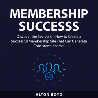 Membership Success: Discover the Secrets on How to Create a Successful Membership Site That Can Generate Consistent Income!