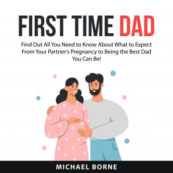 First Time Dad: Find Out All You Need to Know About What to Expect From Your Partner’s Pregnancy to Being the Best Dad You Can Be!
