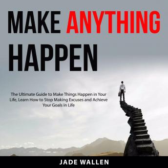 Make Anything Happen: The Ultimate Guide to Make Things Happen In Your Life, Learn How to Stop Making Excuses and Achieve Your Goals in Life