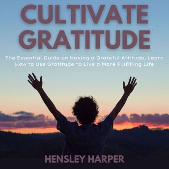 Cultivate Gratitude: The Essential Guide on Having a Grateful Attitude, Learn How to Use Gratitude to Live a More Fulfilling Life