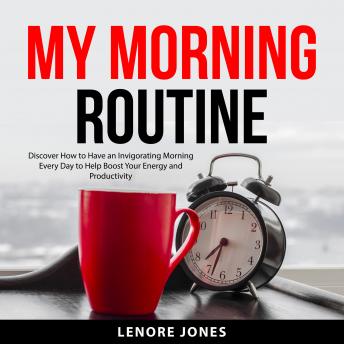 My Morning Routine: Discover How to Have an Invigorating Morning Everyday to Help Boost Your Energy and Productivity