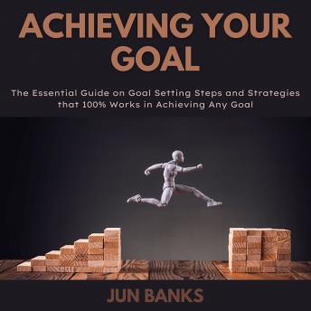 Achieving Your Goal: The Essential Guide on Goal Setting Steps, and Strategies that 100% Works in Achieving Any Goal