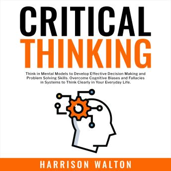 Download Critical Thinking: Think in Mental Models to Develop Effective Decision Making and Problem Solving Skills. Overcome Cognitive Biases and Fallacies in Systems to Think Clearly in Your Everyday Life. by Harrison Walton
