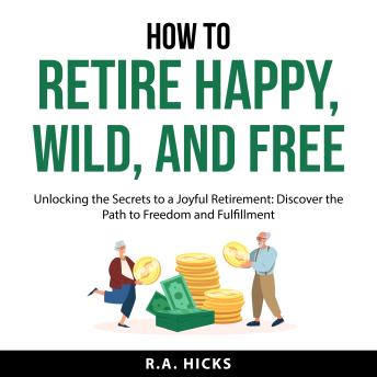 How to Retire Happy, Wild, and Free: Unlocking the Secrets to a Joyful Retirement: Discover the Path to Freedom and Fulfillment