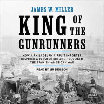 King of the Gunrunners: How a Philadelphia Fruit Importer Inspired a Revolution and Provoked the Spanish-American War