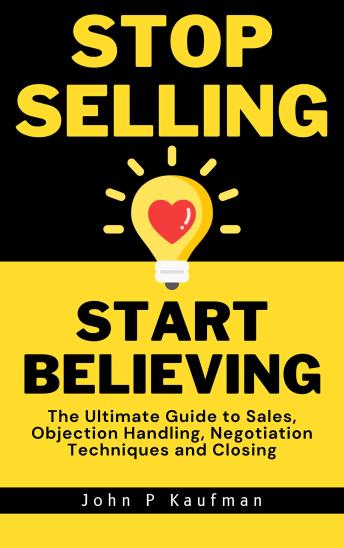 Stop Selling Start Believing: The Ultimate Guide to Sales, Objection Handling, Negotiation Techniques and Closing