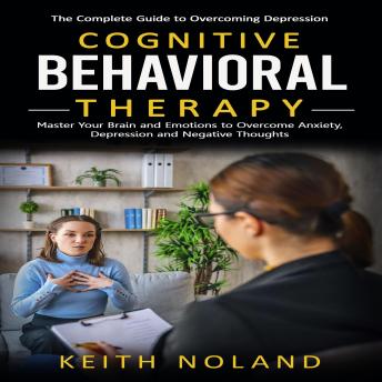 Cognitive Behavioral Therapy: The Complete Guide to Overcoming Depression (Master Your Brain and Emotions to Overcome Anxiety, Depression and Negative Thoughts)