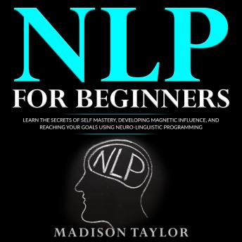 NLP For Beginners: Learn The Secrets Of Self Mastery, Developing Magnetic Influence And Reaching Your Goals Using Neuro-Linguistic Programming