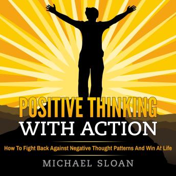 Positive Thinking With Action: How To Fight Back Against Negative Thought Patterns And Win At Life