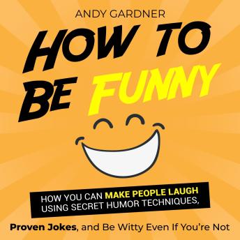 How to Be Funny: How You Can Make People Laugh Using Secret Humor Techniques, Proven Jokes, and Be Witty Even If You’re Not