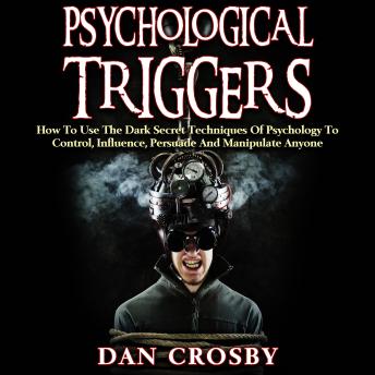 Psychological Triggers: How To Use The Dark Secret Techniques Of Psychology To Control, Influence, Persuade And Manipulate Anyone