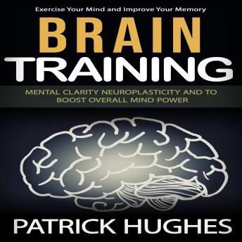 Brain Training: Exercise Your Mind and Improve Your Memory (Mental Clarity Neuroplasticity and to Boost Overall Mind Power)