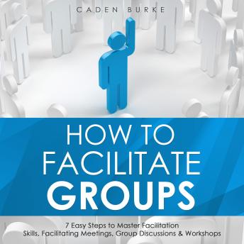 How to Facilitate Groups: 7 Easy Steps to Master Facilitation Skills, Facilitating Meetings, Group Discussions & Workshops