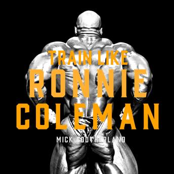 Train Like Ronnie Coleman: A Bodybuilding Masterclass: Learn the Training Philosophies and Techniques of Ronnie Coleman