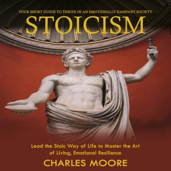 Stoicism: Your Short Guide to Thrive in an Emotionally Rampant Society (Lead the Stoic Way of Life to Master the Art of Living, Emotional Resilience)
