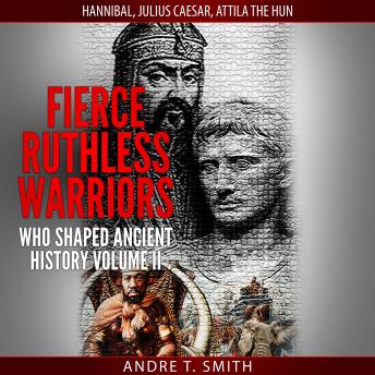 Fierce Ruthless Warriors Who Shaped Ancient History Vol. II: Hannibal, Julius Caesar, Attila The Hun