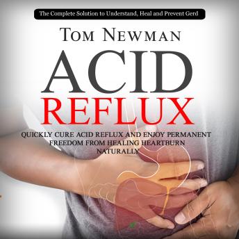 Download Acid Reflux: The Complete Solution to Understand, Heal and Prevent Gerd (Quickly Cure Acid Reflux and Enjoy Permanent Freedom From Healing Heartburn Naturally) by Tom Newman