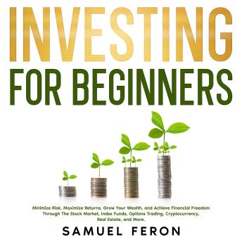 Download Investing for Beginners: Minimize Risk, Maximize Returns, Grow Your Wealth, and Achieve Financial Freedom Through The Stock Market, Index Funds, Options Trading, Cryptocurrency, Real Estate, and More. by Samuel Feron
