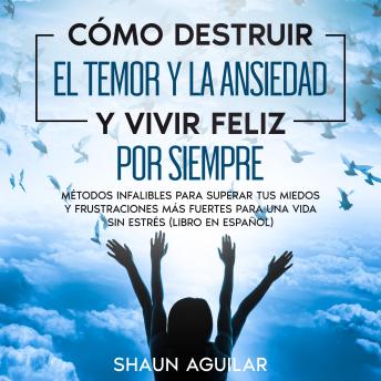 Cómo Destruir el Temor y la Ansiedad y Vivir Feliz por Siempre: Métodos infalibles para superar tus miedos y frustraciones más fuertes para una vida sin estrés