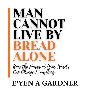 Man Cannot Live By Bread Alone: How the Power of Your Words Can Change Everything - E'yen A Gardner