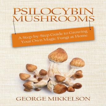 Psilocybin Mushrooms: A step-by-step guide to growing your own magic fungi at home