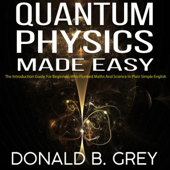 Quantum Physics Made Easy: The Introduction Guide For Beginners Who Flunked Maths And Science In Plain Simple English