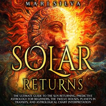 Solar Returns: The Ultimate Guide to the Sun Returning, Predictive Astrology for Beginners, the Twelve Houses, Planets in Transits, and Astrological Chart Interpretation