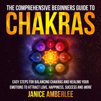 The Comprehensive Beginners Guide To Chakras: Easy Steps For Balancing Chakras And Healing Your Emotions To Attract Love, Happiness, Success And More