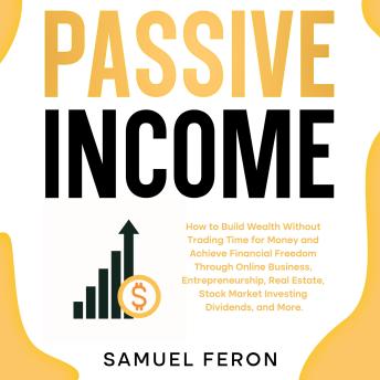 Passive Income: How to Build Wealth Without Trading Time for Money and Achieve Financial Freedom Through Online Business, Entrepreneurship, Real Estate, Stock Market Investing, Dividends, and More.