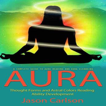 Aura: A Complete Guide to Aura Reading and Aura Cleansing (Thought Forms and Astral Colors Reading Ability Development)