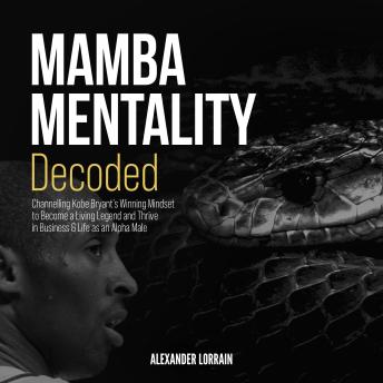 MAMBA MENTALITY DECODED: Channelling Kobe Bryant's Winning Mindset to Become a Living Legend and Thrive in Business & Life as an Alpha Male