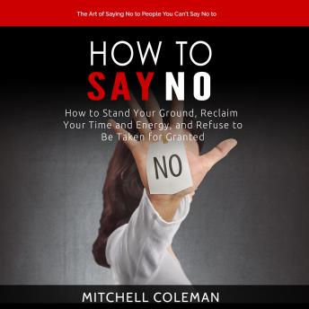 Download How to Say No: The Art of Saying No to People You Can’t Say No to (How to Stand Your Ground, Reclaim Your Time and Energy, and Refuse to Be Taken for Granted) by Mitchell Coleman