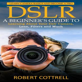 Dslr: Learn Camera Basics and Become a Pro (A Beginner’s Guide to Learning About Your Dslr Camera, Lens, Filters and Much)