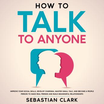Download How To Talk To Anyone: Improve Your Social Skills, Develop Charisma, Master Small Talk, and Become a People Person to Make Real Friends and Build Meaningful Relationships. by Sebastian Clark