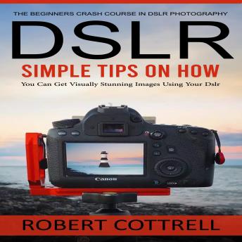 Dslr: The Beginners Crash Course in Dslr Photography (Simple Tips on How You Can Get Visually Stunning Images Using Your Dslr)