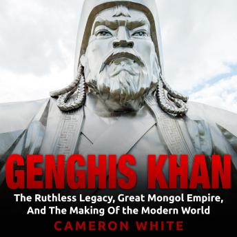 Genghis Khan: The Ruthless Legacy, Great Mongol Empire, and The Making of the Modern World