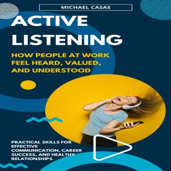 Active Listening: How People at Work Feel Heard, Valued, and Understood (Practical Skills for Effective Communication, Career Success, and Healthy Relationships)